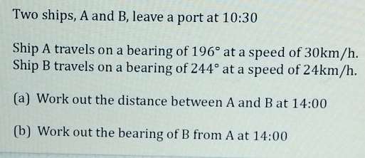 Two ships, A and B, leave a port at 10:30 
Ship A travels on a bearing of 196° at a speed of 30km/h. 
Ship B travels on a bearing of 244° at a speed of 24km/h. 
(a) Work out the distance between A and B at 14:00 
(b) Work out the bearing of B from A at 14:00