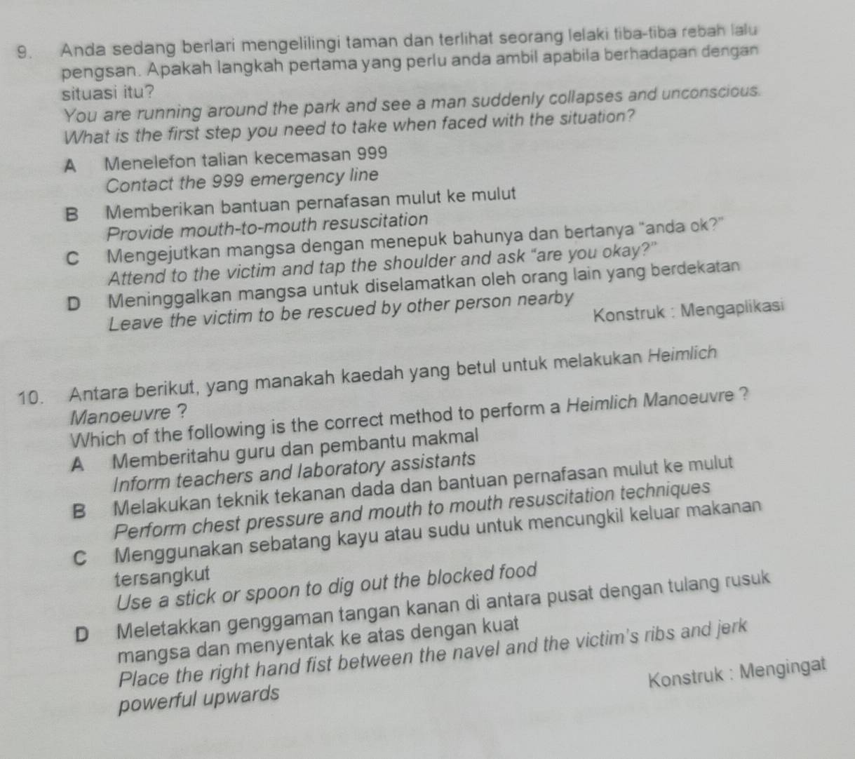 Anda sedang berlari mengelilingi taman dan terlihat seorang lelaki tiba-tiba rebah lalu
pengsan. Apakah langkah pertama yang perlu anda ambil apabila berhadapan dengan
situasi itu?
You are running around the park and see a man suddenly collapses and unconscious.
What is the first step you need to take when faced with the situation?
A Menelefon talian kecemasan 999
Contact the 999 emergency line
B Memberikan bantuan pernafasan mulut ke mulut
Provide mouth-to-mouth resuscitation
C Mengejutkan mangsa dengan menepuk bahunya dan bertanya “anda ok?”
Attend to the victim and tap the shoulder and ask “are you okay?”
D Meninggalkan mangsa untuk diselamatkan oleh orang lain yang berdekatan
Konstruk : Mengaplikasi
Leave the victim to be rescued by other person nearby
10. Antara berikut, yang manakah kaedah yang betul untuk melakukan Heimlich
Manoeuvre ?
Which of the following is the correct method to perform a Heimlich Manoeuvre ?
A Memberitahu guru dan pembantu makmal
Inform teachers and laboratory assistants
B Melakukan teknik tekanan dada dan bantuan pernafasan mulut ke mulut
Perform chest pressure and mouth to mouth resuscitation techniques
C Menggunakan sebatang kayu atau sudu untuk mencungkil keluar makanan
tersangkut
Use a stick or spoon to dig out the blocked food
D Meletakkan genggaman tangan kanan di antara pusat dengan tulang rusuk
mangsa dan menyentak ke atas dengan kuat
Place the right hand fist between the navel and the victim's ribs and jerk
Konstruk : Mengingat
powerful upwards