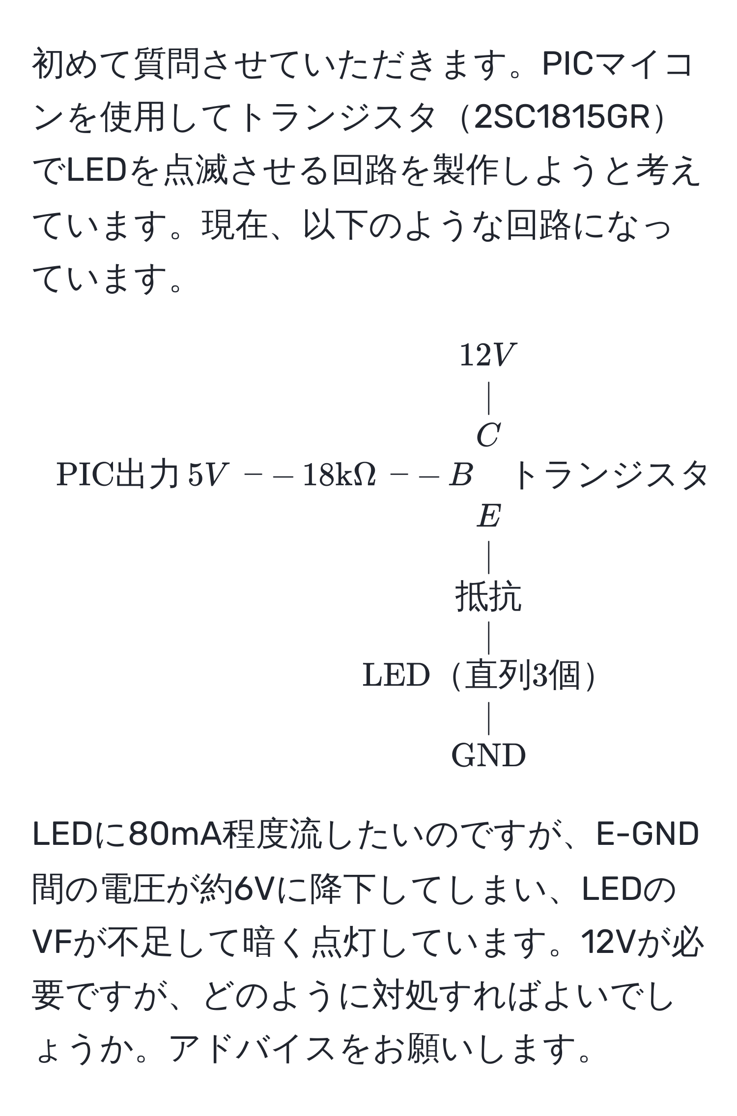 初めて質問させていただきます。PICマイコンを使用してトランジスタ2SC1815GRでLEDを点滅させる回路を製作しようと考えています。現在、以下のような回路になっています。

[
beginarrayc
12V 
| 
C 
PIC出力 , 5V , -- , 18kΩ , -- , B quad トランジスタ(2SC1815GR) 
E 
| 
抵抗 
| 
LED直列3個 
| 
GND
endarray
]

LEDに80mA程度流したいのですが、E-GND間の電圧が約6Vに降下してしまい、LEDのVFが不足して暗く点灯しています。12Vが必要ですが、どのように対処すればよいでしょうか。アドバイスをお願いします。