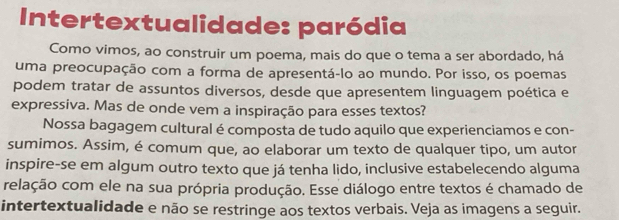 Intertextualidade: paródia 
Como vimos, ao construir um poema, mais do que o tema a ser abordado, há 
uma preocupação com a forma de apresentá-lo ao mundo. Por isso, os poemas 
podem tratar de assuntos diversos, desde que apresentem linguagem poética e 
expressiva. Mas de onde vem a inspiração para esses textos? 
Nossa bagagem cultural é composta de tudo aquilo que experienciamos e con- 
sumimos. Assim, é comum que, ao elaborar um texto de qualquer tipo, um autor 
inspire-se em algum outro texto que já tenha lido, inclusive estabelecendo alguma 
relação com ele na sua própria produção. Esse diálogo entre textos é chamado de 
intertextualidade e não se restringe aos textos verbais. Veja as imagens a seguir.