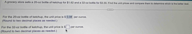 A grocery store sells a 20-oz bottle of ketchup for $1.62 and a 32-oz bottle for $3.30. Find the unit prices and compare them to determine which is the better deal 
For the 20-oz bottle of ketchup, the unit price is $ 0.08 per ounce. 
(Round to two decimal places as needed.) 
For the 32-oz bottle of ketchup, the unit price is $□ per ounce. 
(Round to two decimal places as needed.)