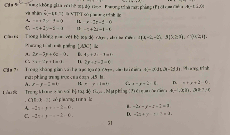 (1,7,3). D. x-
Câu 5: — Trong không gian với hệ toạ độ Oxyz. Phương trình mặt phẳng (P) đi qua điểm A(-1;2;0)
và nhận vector n(-1;0;2) là VTPT có phương trình là:
A. -x+2y-5=0 B. -x+2z-5=0
C. -x+2y-5=0 D. -x+2z-1=0
Câu 6: Trong không gian với hệ toạ độ Oxyz , cho ba điểm A(3;-2;-2), B(3;2;0), C(0;2;1). 
Phương trình mặt phẳng (ABC) là:
A. 2x-3y+6z=0. B. 4y+2z-3=0.
C. 3x+2y+1=0. D. 2y+z-3=0. 
Câu 7: Trong không gian với hệ trục tọa độ Oxyz , cho hai điểm A(-1;0;1), B(-2;1;1). Phương trình
mặt phăng trung trực của đoạn . 4B là:
A. x-y-2=0. B. x-y+1=0. C. x-y+2=0. D. -x+y+2=0. 
Câu 8: Trong không gian với hệ toạ độ Oxyz. Mặt phẳng (P) đi qua các điểm A(-1;0;0), B(0;2;0)
, C(0;0;-2) có phương trình là:
A. -2x+y+z-2=0.
B. -2x-y-z+2=0.
C. -2x+y-z-2=0.
D. -2x+y-z+2=0. 
31