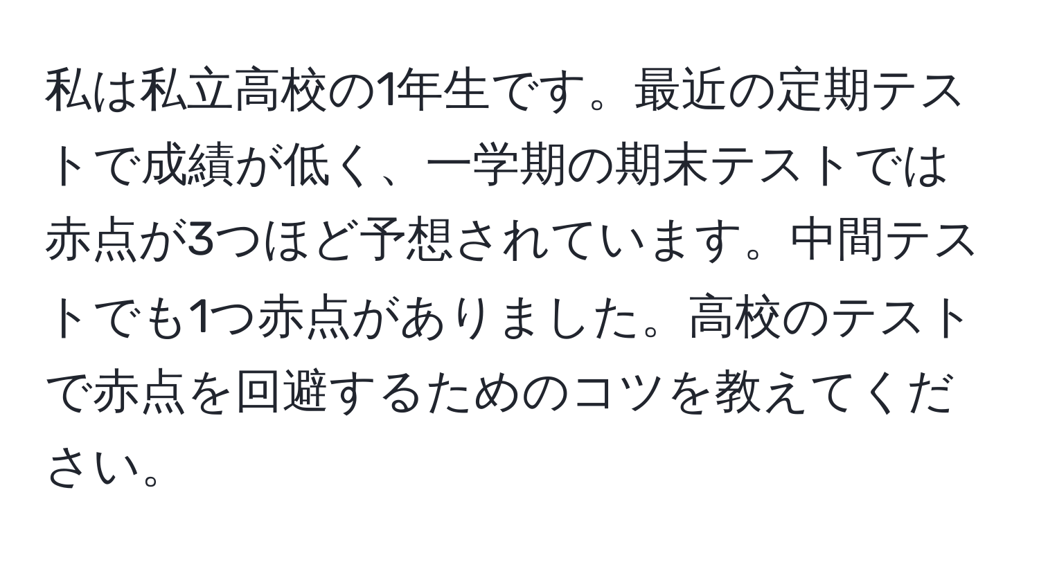 私は私立高校の1年生です。最近の定期テストで成績が低く、一学期の期末テストでは赤点が3つほど予想されています。中間テストでも1つ赤点がありました。高校のテストで赤点を回避するためのコツを教えてください。