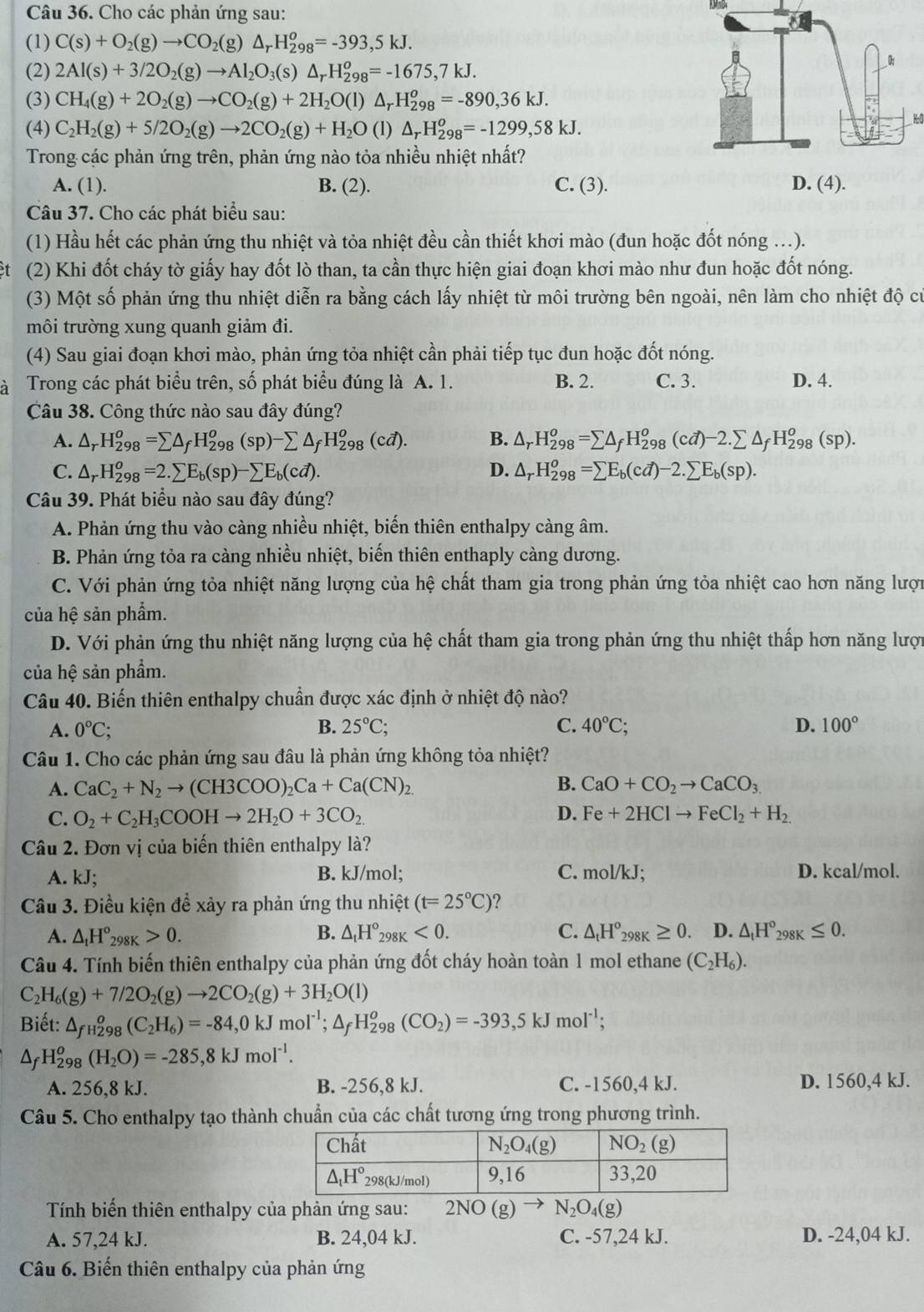 Cho các phản ứng sau:
KMnD4
(1) C(s)+O_2(g)to CO_2(g)△ _rH_(298)^o=-393,5kJ.
(2) 2Al(s)+3/2O_2(g)to Al_2O_3(s)△ _rH_(298)^o=-1675,7kJ.
(3) CH_4(g)+2O_2(g)to CO_2(g)+2H_2O(l)△ _rH_(298)^o=-890,36kJ.
(4) C_2H_2(g)+5/2O_2(g)to 2CO_2(g)+H_2O(l)△ _rH_(298)^o=-1299,58kJ.
H0
Trong các phản ứng trên, phản ứng nào tỏa nhiều nhiệt nhất?
A. (1). B. (2). C. (3). D. (4).
Câu 37. Cho các phát biểu sau:
(1) Hầu hết các phản ứng thu nhiệt và tỏa nhiệt đều cần thiết khơi mào (đun hoặc đốt nóng ...).
ệt (2) Khi đốt cháy tờ giấy hay đốt lò than, ta cần thực hiện giai đoạn khơi mào như đun hoặc đốt nóng.
(3) Một số phản ứng thu nhiệt diễn ra bằng cách lấy nhiệt từ môi trường bên ngoài, nên làm cho nhiệt độ cử
môi trường xung quanh giảm đi.
(4) Sau giai đoạn khơi mào, phản ứng tỏa nhiệt cần phải tiếp tục đun hoặc đốt nóng.
à Trong các phát biểu trên, số phát biểu đúng là A. 1. B. 2. C. 3. D. 4.
Câu 38. Công thức nào sau đây đúng?
A. △ _rH_(298)^o=sumlimits △ _fH_(298)^o(sp)-sumlimits △ _fH_(298)^o(cd). B. △ _rH_(298)^o=sumlimits △ _fH_(298)^o(cd)-2.sumlimits △ _fH_(298)^o(sp).
C. △ _rH_(298)^o=2.sumlimits E_b(sp)-sumlimits E_b(cd). D. △ _rH_(298)^o=sumlimits E_b(cd)-2.sumlimits E_b(sp).
Câu 39. Phát biểu nào sau đây đúng?
A. Phản ứng thu vào càng nhiều nhiệt, biến thiên enthalpy càng âm.
B. Phản ứng tỏa ra càng nhiều nhiệt, biến thiên enthaply càng dương.
C. Với phản ứng tỏa nhiệt năng lượng của hệ chất tham gia trong phản ứng tỏa nhiệt cao hơn năng lượn
của hệ sản phẩm.
D. Với phản ứng thu nhiệt năng lượng của hệ chất tham gia trong phản ứng thu nhiệt thấp hơn năng lượn
của hệ sản phẩm.
Câu 40. Biến thiên enthalpy chuẩn được xác định ở nhiệt độ nào?
A. 0°C; B. 25°C; C. 40°C; D. 100°
Câu 1. Cho các phản ứng sau đâu là phản ứng không tỏa nhiệt?
B.
A. CaC_2+N_2to (CH3COO)_2Ca+Ca(CN)_2. CaO+CO_2to CaCO_3
C. O_2+C_2H_3COOHto 2H_2O+3CO_2 D. Fe+2HClto FeCl_2+H_2
Câu 2. Đơn vị của biến thiên enthalpy là?
A. kJ; B. kJ/mol; C. mol/kJ. D. kcal/mol.
Câu 3. Điều kiện để xảy ra phản ứng thu nhiệt (t=25°C)
A. △ _tH°_298K>0. B. △ _tH°_298K<0. C. △ _tH°_298K≥ 0. D. △ _tH°_298K≤ 0.
Câu 4. Tính biến thiên enthalpy của phản ứng đốt cháy hoàn toàn 1 mol ethane (C_2H_6).
C_2H_6(g)+7/2O_2(g)to 2CO_2(g)+3H_2O(l)
Biết: △ _fH_298°(C_2H_6)=-84,0 kJmol^(-1);△ _fH_(298)^o(CO_2)=-393,5kJmol^(-1);
△ _fH_(298)^o(H_2O)=-285,8kJmol^(-1).
A. 256,8 kJ. B. -256,8 kJ. C. -1560,4 kJ. D. 1560,4 kJ.
Câu 5. Cho enthalpy tạo thành chuẩn của các chất tương ứng trong phương trình.
Tính biến thiên enthalpy của phản ứng sau: 2NO (g) N_2O_4(g)
A. 57,24 kJ. B. 24,04 kJ. C. -57,24 kJ. D. -24,04 kJ.
Câu 6. Biến thiên enthalpy của phản ứng