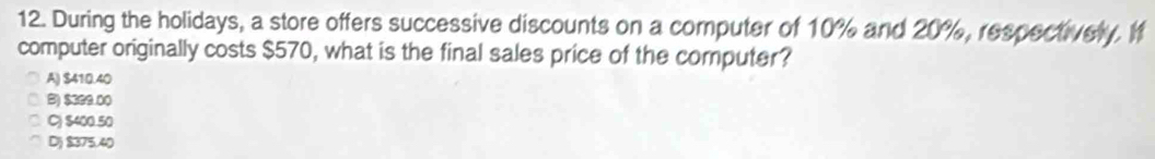 During the holidays, a store offers successive discounts on a computer of 10% and 20%, respectively. I
computer originally costs $570, what is the final sales price of the computer?
A) $410.40
B) $399.00
C) $400.50
D) $375.40