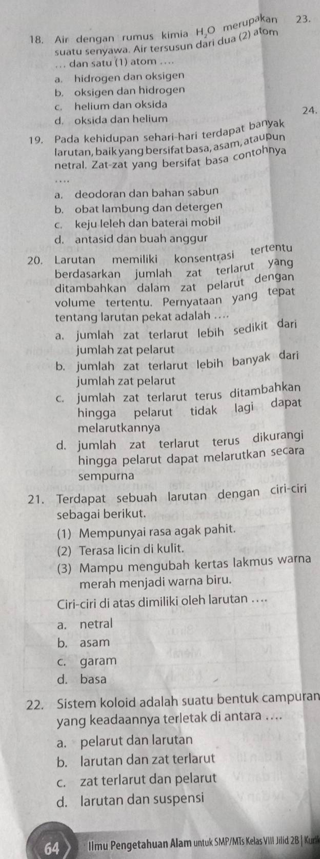 Air dengan rumus kimia H₂O merupakan 23.
suatu senyawa. Air tersusun dari dua (2) atom
... dan satu (1) atom ....
a. hidrogen dan oksigen
b. oksigen dan hidrogen
c. helium dan oksida 24.
d. oksida dan helium
19. Pada kehidupan sehari-hari terdapat banyak
larutan, baik yang bersifat basa, asam, ataupun
netral. Zat-zat yang bersifat basa contohnya
a. deodoran dan bahan sabun
b. obat lambung dan detergen
c. keju leleh dan baterai mobil
d. antasid dan buah anggur
20. Larutan memiliki konsentrasi tertentu
berdasarkan jumlah zat terlarut yang
ditambahkan dalam zat pelarut dengan
volume tertentu. Pernyataan yang tepat
tentang larutan pekat adalah ....
a. jumlah zat terlarut lebih sedikit dari
jumlah zat pelarut
b. jumlah zat terlarut lebih banyak dari
jumlah zat pelarut
c. jumlah zat terlarut terus ditambahkan
hingga pelarut tidak lagi dapat
melarutkannya
d. jumlah zat terlarut terus dikurangi
hingga pelarut dapat melarutkan secara
sempurna
21. Terdapat sebuah larutan dengan ciri-ciri
sebagai berikut.
(1) Mempunyai rasa agak pahit.
(2) Terasa licin di kulit.
(3) Mampu mengubah kertas lakmus warna
merah menjadi warna biru.
Ciri-ciri di atas dimiliki oleh larutan ....
a. netral
b. asam
c. garam
d. basa
22. Sistem koloid adalah suatu bentuk campuran
yang keadaannya terletak di antara ....
a. pelarut dan larutan
b. larutan dan zat terlarut
c. zat terlarut dan pelarut
d. larutan dan suspensi
64 llmu Pengetahuan Alam untuk SMP/MTs Kelas VIII Jilid 2B | Kuril