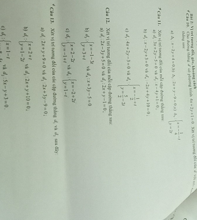 Vị trí tương đổi, góc, khoảng cách
Câu 10.  Cho đường thắng đ có phương trình 4x+2y+1=0 Xét vị trí tương đổi của d. với mac  v
thǎng sau:
a) △ _1:x-2y+4=0;b)△ _1:2x+y-9=0;c)△ _1:beginarrayl x=- 1/4 -t y=2tendarray.
* Câu 1I. Xét vị trí tương đổi của mỗi cập đường thắng sau:
a) d_1:3x+2y-5=0 và d_1:x-4y+1=0
b d_3:x-2y+3=0 và d_x:-2x+4y+10=0
c) d_5:4x+2y-3=0 và d_sbeginarrayl x=- 1/2 +t y= 5/2 -2tendarray.
Câu 12. Xét vị trí tương đổi của mỗi cặp đường thắng sau:
a) d_1:2x-3y+5=0 và d_2:2x+y-1=0
b) d_3:beginarrayl x=-1-3t y=3+tendarray. và d_4:x+3y-5=0
c) d_3:beginarrayl x=2-2t y=-1+tendarray. và d_6:beginarrayl x=-2+2t y=1-tendarray.
Câu 13. Xét vị trí tương đối của các cặp đường thẳng d, và 7 d_2 sau dây:
a) d_1:2x+y+9=0 và d_1:2x+3y-9=0
b) d_1:beginarrayl x=2+t y=1-2tendarray. và d_2:2x+y+10=0 '
c) d_1:beginarrayl x=1-t a.5.endarray. và d_2:5x-y+3=0.