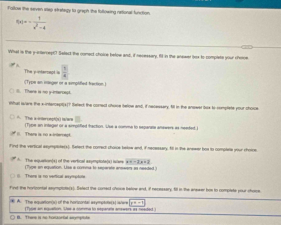 Follow the seven step strategy to graph the following rational function.
f(x)=- 1/x^2-4 
What is the y-intercept? Select the correct choice below and, if necessary, fill in the answer box to complete your choice.
The y-intercept is  1/4 . 
(Type an integer or a simplified fraction.)
B. There is no y-intercept.
What is/are the x-intercept(s)? Select the correct choice below and, if necessary, fill in the answer box to complete your choice.
A. The x-intercept(s) is/are
(Type an integer or a simplified fraction. Use a comma to separate answers as needed.)
. There is no x-intercept.
Find the vertical asymptote(s). Select the correct choice below and, if necessary, fill in the answer box to complete your choice.
The equation(s) of the vertical asymptote(s) is/are x=-2, x=2. 
(Type an equation. Use a comma to separate answers as needed.)
There is no vertical asymptote.
Find the horizontal asymptote(s). Select the correct choice below and, if necessary, fill in the answer box to complete your choice.
A. The equation(s) of the horizontal asymptote(s) is/are y=-1
(Type an equation. Use a comma to separate answers as needed.)
B. There is no honzontal asymptote