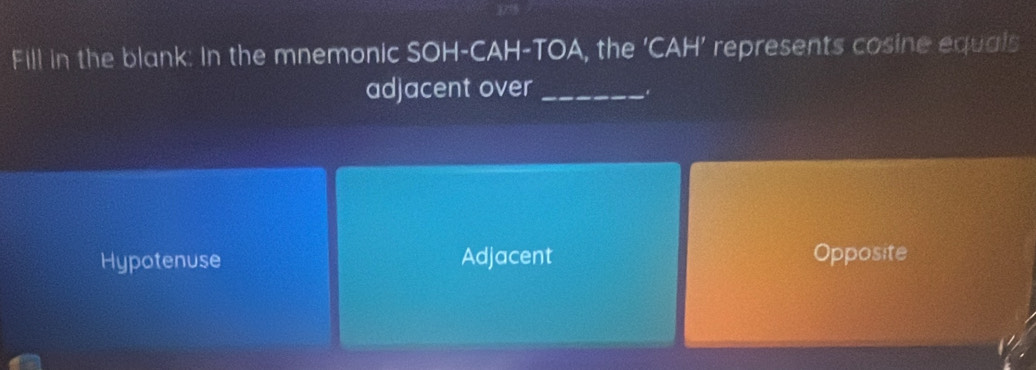 Fill in the blank: In the mnemonic SOH-CAH-TOA, the ‘ CAH ’ represents cosine equals
adjacent over_
.
Hypotenuse Adjacent Opposite