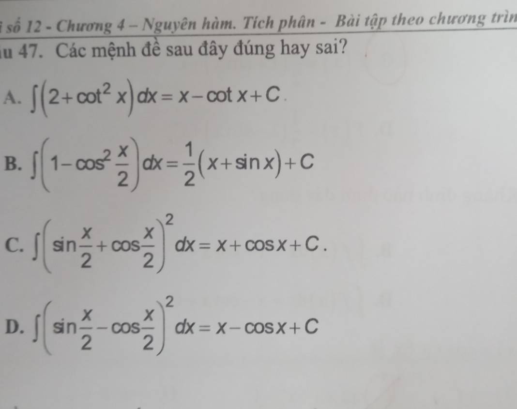 số 12 - Chương 4 - Nguyên hàm. Tích phân - Bài tập theo chương trìn
Ấu 47. Các mệnh đề sau đây đúng hay sai?
A. ∈t (2+cot^2x)dx=x-cot x+C.
B. ∈t (1-cos^2 x/2 )dx= 1/2 (x+sin x)+C
C. ∈t (sin  x/2 +cos  x/2 )^2dx=x+cos x+C.
D. ∈t (sin  x/2 -cos  x/2 )^2dx=x-cos x+C