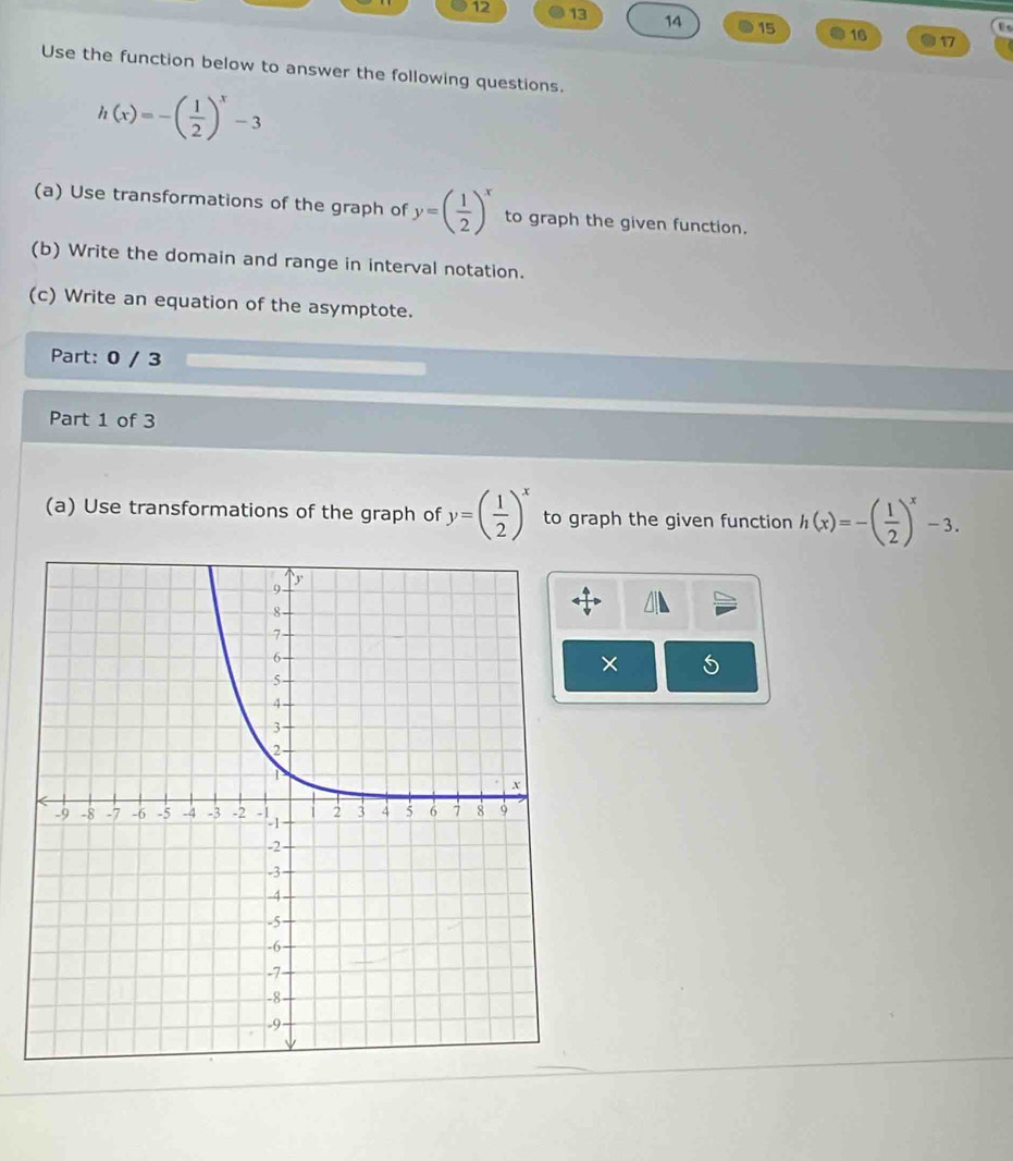 12 13 14 15 16 17 
D. 
Use the function below to answer the following questions.
h(x)=-( 1/2 )^x-3
(a) Use transformations of the graph of y=( 1/2 )^x to graph the given function. 
(b) Write the domain and range in interval notation. 
(c) Write an equation of the asymptote. 
Part: 0 / 3 
Part 1 of 3 
(a) Use transformations of the graph of y=( 1/2 )^x to graph the given function h(x)=-( 1/2 )^x-3. 
× 5