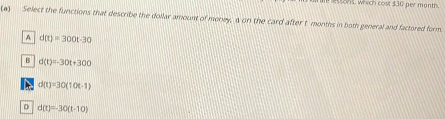 le lessons, which cost $30 per month.
(a) Select the functions that describe the dollar amount of money, d on the card after t months in both general and factored form.
A d(t)=300t-30
B d(t)=-30t+300
d(t)=30(10t-1)
D d(t)=-30(t-10)