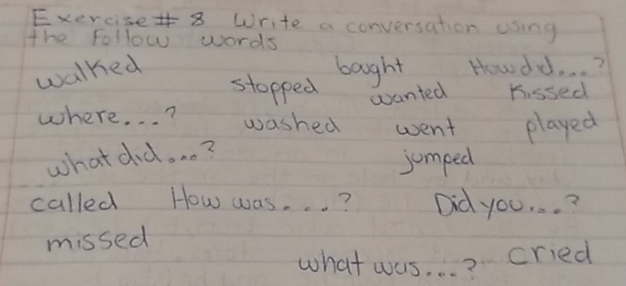 Write a conversation using 
the Follow words 
walked boght Howdd. . . ? 
stopped wanted Kissed 
where. . . ? washed went played 
what did. . . ? 
jumped 
called How was. . . ? Did you. . . ? 
missed 
what was. . . ? 
cried