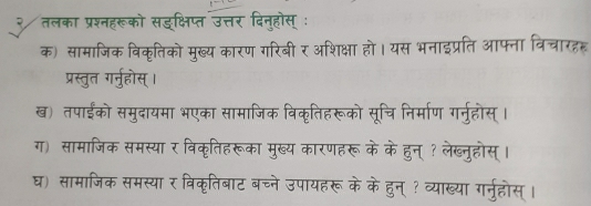 २ तलका प्रश्नहरूको सइक्षिप्त उत्तर दिन्होस् ः 
क) सामाजिक विकृतिको मुख्य कारण गरिबी र अशिक्षा हो। यस भनाइप्रति आफ्ना विचारहह 
प्रस्तुत गर्नुहस्। 
ख) तपाईंको समुदायमा भएका सामाजिक विकृतिहरूको सूचि निर्माण गर्नुहोस्। 
ग) सामाजिक समस्या र विकृतिहरूका मुख्य कारणहरू के केहुन् ? लेख्नुहोस्। 
घ) सामाजिक समस्यार विकृतिबाट बच्ने उपायहरू के केहुन् ? व्याख्या गर्नुहोस्।