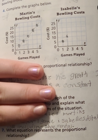 bowling shUL.
4. Complete the graphs below.
Martin's Isabelle's
Bowling Costs Bowling Costs
y
y
25
25
( 20
20
15
15
10 h
10
5 x
5 x 0 1 2 3 4 5
0 3 4 5 0
0 1 2
Games Played Games Played
proportional relationship?.aph of the
hip and explain what
ns of the situation.
7. What equation represents the proportional
relationship?