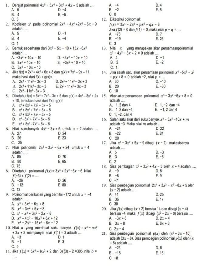 Derajat polinomial 4x^5-5x^4+3x^2+4x-5 adalah .... A. -4 D. 4
A. 5 D. −4 B. -2 E. 5
B. 4 E. -5 C. 0
C. 3 12. Diketahui polinomial:
2. Koefisien x^4 pada polinomial 2x^5-4x^4+2x^3+6x-9 f(x)=3x^4-2x^3+px^2+qx-8
adalah .... Jika f(2)=0 dan f(1)=0 maka nilai p+q=... _
A. 5 D. -1 A. -73 D. 7
B. 4 E. -4 B. -19 E. 26
C. 1 C. 3
3. Bentuk sederhana dari 3x^2-5x-10+15x-6x^2 13. Nilai x yang merupakan akar persamaanpolinomial
adalah.... x^3-4x^2-3x+2=0 adalah ... .
A. -3x^2+10x-10 D. -3x^2-10x+10 A. 4 D. -1
B. 3x^2+10x-10 E. -3x^2+10+10 B. 2 E. -2
C. 3x^2-10x+10 C. 1
4. Jika f(x)=2x^3+4x^2+6x+8 dan g(x)=7x^2-9x-11. 14. Jika salah satu akar persamaan polinomial x^4-5x^3-x^2
maka hasil dari f(x)+g(x)=... + px+8=0 adalah -2, nilai p=...
A. 2x^3-11x^2-3x-3 D. 2x^3+11x^2-3x+3 A. 30 D. -10
B. 2x^3+11x^2-3x-3 E. 2x^3-11x^2+3x-3 B. 20 E. -30
C. 2x^3-11x^2-3x-3 C. 10
5. Diketahui f(x)=5x^4+7x^2-3x+5 dan g(x)=4x^4-8x^3+2x 15. Akar-akar persamaan polinomial x^3-3x^2-6x+8=0
+ 10. tentukan hasil dari f(x)-g(x)| adalah ...
A. x^4+8x^3+7x^2-5x+5 A. 1, 2 dan 4 D. 1, -2, dan -4
B. x^4+8x^3+7x^2+5x-5 B. 1, 2 dan -4 E. -1, 2 dan 4
C. x^4+8x^3+7x^2-5x-5 C. 1, -2, dan 4
D. x^4-8x^3+7x^2-5x-5 16. Salah satu akar dari suku banyak x^3-3x^2-10x+m
E. x^4+8x^3-7x^2-5x-5 adalah -3. Maka nilai m adalah ....
6. Nilai sukubanyak 4x^4-3x+6 untuk x=2 adalah .... A. -24 D. 22
A. 27 D. 24 B. -22 E. 24
B. 26 E. 23 C. 20
C. 25 17. Jika x^3-3x^2+5x-9 dibagi (x-2) , makasisanya
7. Nilai polinomial 2x^3-3x^2-6x+24 untuk x=4 adalah ._
adalah .... A. 5 D. -3
A. 85 D. 70 B. 3 E. -5
B. 80 E. 65 C. 2
C. 75 18. Sisa pembagian x^3+3x^2+4x-5
8. Diketahui polinomial f(x)=3x^3+2x^2-5x-6. Nilai A. -9 D. 8 oleh x+4 adalah ....
f(-3)+f(2)= _ B. -8 E. 9
A. -26 D. 26 C. -7
B. -12 E. 80 19. Sisa pembagian polinomial 2x^4+3x^3-x^2-8x+5 oieh
C. 12 (x-2) adalah ....
9. Polinomial berikut ini yang bernilai -172 untuk x=-4 A. 41 D. 25
adalah .... B. 36 E. 17
A. x^3+3x^2-6x+8 C. 30
B. x^3+3x^2+6x-8 20. Jika f(x) dibagi (x+2) bersisa 14 dan dibagi (x-4)
C. x^4-x^3+3x^2-2x-8 bersisa −4, maka f(x) dibagi (x^2-2x-8) bersisa ....
D. x^4+4x^3-10x^2+6x+12 A. -3x+8 D. 2x+4
E. x^4-2x^3-15x^2+6x-12 B. 3x-8 E. 8x+3
10. Nilai a yang membuat suku banyak f(x)=x^3-ax^2 C. 2x-4
3x+2 mempunyai nilai f(1)=3 adalah .. . . 21. Sisa pembagian polinomial p(x) oleh (x^2+3x-10)
A. -3 D. 1 adalah (3x-8) ). Sisa pembagian polinomial p(x) oleh (x
B. -1 E. 3 + 5) adalah .
C. 0 A. -23 D. 8
11. Jika f(x)=5x^3+bx^2+2 dan 3f(3)+2=305 i, nilai b= B. -15 E. 15
.. C. -8