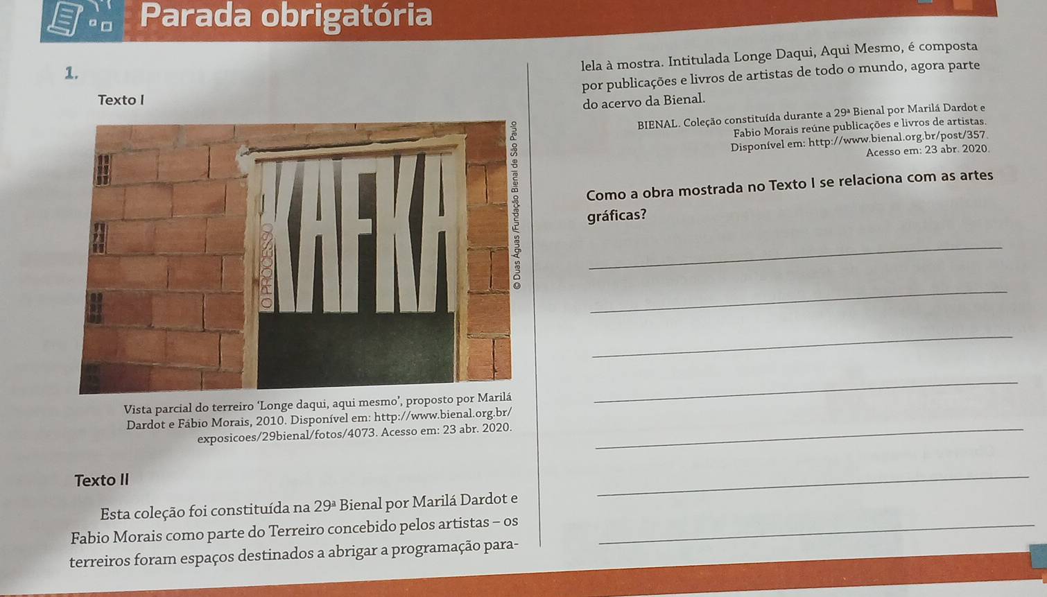 □ Parada obrigatória 
1. 
lela à mostra. Intitulada Longe Daqui, Aqui Mesmo, é composta 
por publicações e livros de artistas de todo o mundo, agora parte 
Texto I 
do acervo da Bienal. 
BIENAL. Coleção constituída durante a 29ª Bienal por Marilá Dardot e 
Fabio Morais reúne publicações e livros de artistas. 
Disponível em: http://www.bienal.org.br/post/357 
Acesso em: 23 abr. 2020. 
Como a obra mostrada no Texto I se relaciona com as artes 
gráficas? 
_ 
_ 
_ 
Vista parcial do terreiro ‘Longe daqui, 
_ 
Dardot e Fábio Morais, 2010. Disponível em: http://www.bienal.org.br/ 
exposicoes/29bienal/fotos/4073. Acesso em: 23 abr. 2020._ 
Texto II 
_ 
Esta coleção foi constituída na 29^a Bienal por Marilá Dardot e 
Fabio Morais como parte do Terreiro concebido pelos artistas - os_ 
terreiros foram espaços destinados a abrigar a programação para-