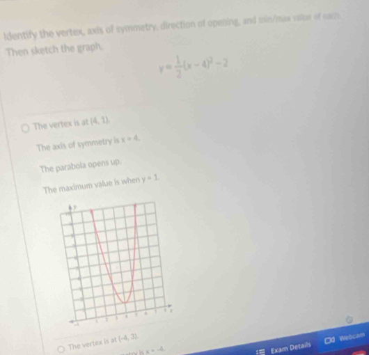 ldentify the vertex, axis of symmetry, direction of opening, and min/max valus of eam.
Then sketch the graph.
y= 1/2 (x-4)^2-2
The vertex is at (4,1),
The axis of symmetry is x=4,
The parabola opens up.
The maximum value is when y=1.
The vertex is at (-4,3).
x=-4. 
Exam Details Od Webcam