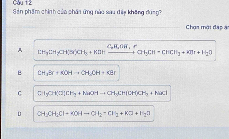 Sản phẩm chính của phản ứng nào sau đây không đúng?
Chọn một đáp ái
A CH_3CH_2CH(Br)CH_3+KOHxrightarrow C_2H_5OH,e°CH_3CH=CHCH_3+KBr+H_2O
B CH_3Br+KOHto CH_3OH+KBr
C CH_3CH(CI)CH_3+NaOHto CH_3CH(OH)CH_3+NaCl
D CH_3CH_2Cl+KOHto CH_2=CH_2+KCl+H_2O