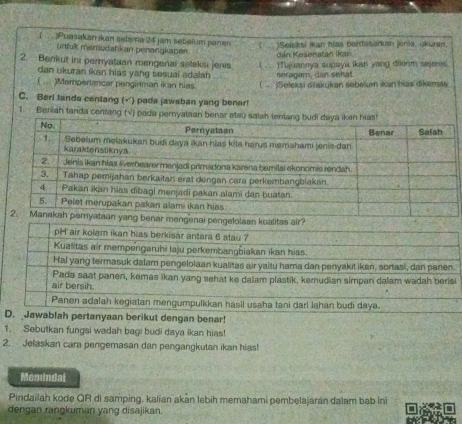 ( .. . )Puasakan ikan selama 24 jam sebaium panan ( )Seleksi ikan hías berdasarkan jenia, ukuran. 
untulk mamudahkan penangkapan 
dán Kesenatán ikán 
2. Benkut ini pernyataan mengenai seleksi jenis ( . ) Tujuannya supaya ikan yang dirm sejens 
dan ukuran ikan hias yang sesuai adalah seragam, dan sehat. 
( . )Mempertancar pengiriman ikan hias. ( Seleksi dtakukan sobeïur kan hias dikemas 
C. Beri tanda centang (√) pada jawaban yang benar! 
1. Beriah tanda centang (√) pada pernyataan benar ata 
benar mengenai pengelolaan kualitas air? 
D. Jawablah pertanyaan berikut dengan benar! 
1. Sebutkan fungsi wadah bagi budi daya ikan hias! 
2. Jelaskan cara pengemasan dan pengangkutan ikan hias! 
Memindal 
Pindailah kode QR di samping. kalian akan lebih memahami pembelajaran dalam bab ini 
dengan rangkuman yang disajikan.