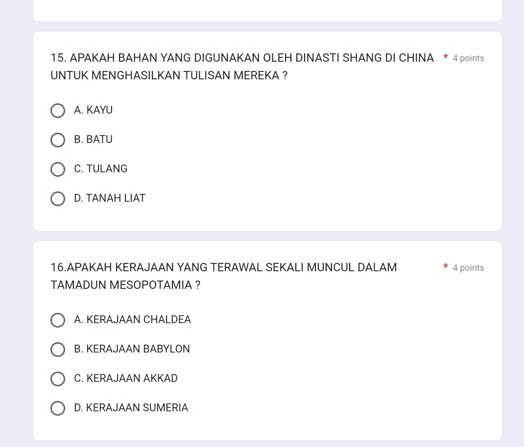 APAKAH BAHAN YANG DIGUNAKAN OLEH DINASTI SHANG DI CHINA * 4 points
UNTUK MENGHASILKAN TULISAN MEREKA ?
A. KAYU
B. BATU
C. TULANG
D. TANAH LIAT
16.APAKAH KERAJAAN YANG TERAWAL SEKALI MUNCUL DALAM 4 points
TAMADUN MESOPOTAMIA ?
A. KERAJAAN CHALDEA
B. KERAJAAN BABYLON
C. KERAJAAN AKKAD
D. KERAJAAN SUMERIA