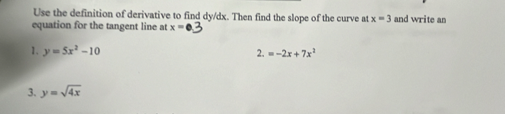 Use the definition of derivative to find dy/dx. Then find the slope of the curve at x=3 and write an 
equation for the tangent line at x=
1、 y=5x^2-10 2. =-2x+7x^2
3. y=sqrt(4x)