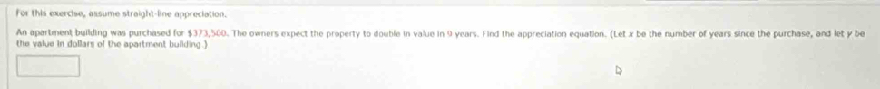 for this exercise, assume straight-line appreciation. 
An apartment building was purchased for $373,500. The owners expect the property to double in value in 9 years. Find the appreciation equation. (Let x be the number of years since the purchase, and let y be 
the value in dollars of the apartment building .