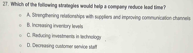 Which of the following strategies would help a company reduce lead time?
A. Strengthening relationships with suppliers and improving communication channels
B. Increasing inventory levels
C. Reducing investments in technology
D. Decreasing customer service staff