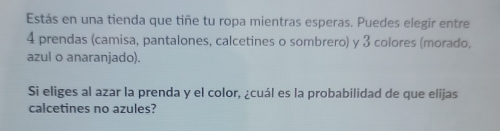 Estás en una tienda que tiñe tu ropa mientras esperas. Puedes elegir entre
4 prendas (camisa, pantalones, calcetines o sombrero) y 3 colores (morado, 
azul o anaranjado). 
Si eliges al azar la prenda y el color, ¿cuál es la probabilidad de que elijas 
calcetines no azules?