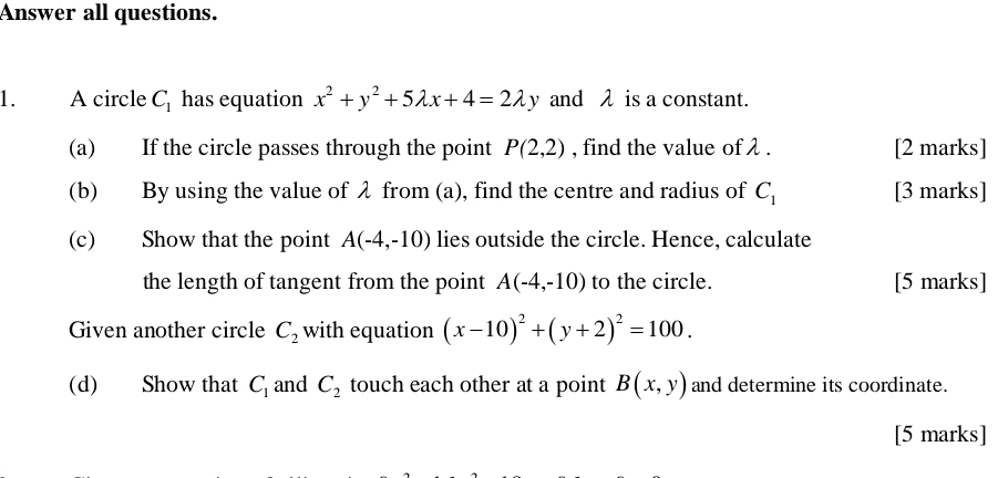 Answer all questions. 
1. A circle C_1 has equation x^2+y^2+5lambda x+4=2lambda y and λ is a constant. 
(a) If the circle passes through the point P(2,2) , find the value of λ. [2 marks] 
(b) By using the value of λ from (a), find the centre and radius of C_1 [3 marks] 
(c) Show that the point A(-4,-10) lies outside the circle. Hence, calculate 
the length of tangent from the point A(-4,-10) to the circle. [5 marks] 
Given another circle C_2 with equation (x-10)^2+(y+2)^2=100. 
(d) Show that C_1 and C_2 touch each other at a point B(x,y) and determine its coordinate. 
[5 marks]