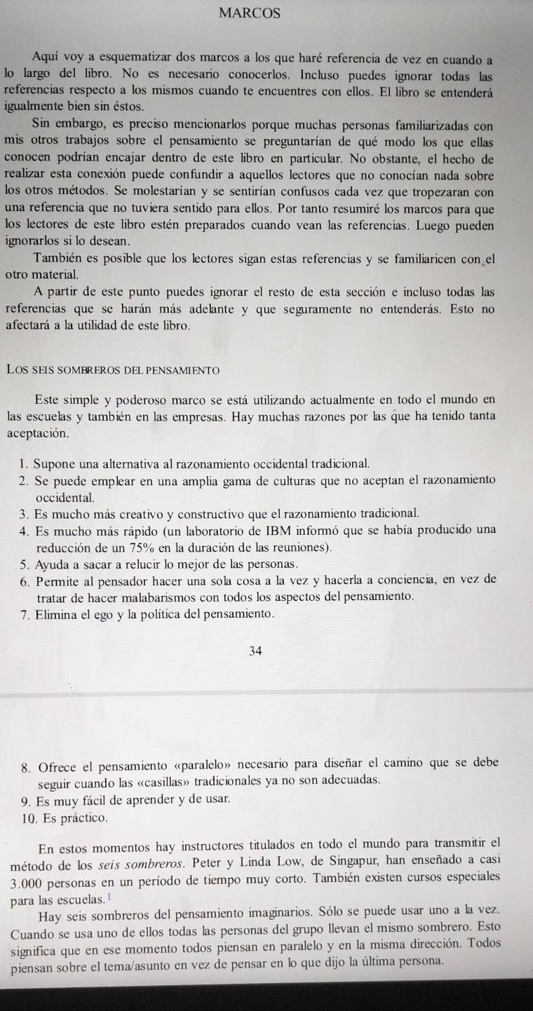 MARCOS
Aquí voy a esquematizar dos marcos a los que haré referencia de vez en cuando a
lo largo del libro. No es necesario conocerlos. Incluso puedes ignorar todas las
referencias respecto a los mismos cuando te encuentres con ellos. El libro se entenderá
igualmente bien sin éstos.
Sin embargo, es preciso mencionarlos porque muchas personas familiarizadas con
mis otros trabajos sobre el pensamiento se preguntarían de qué modo los que ellas
conocen podrían encajar dentro de este líbro en particular. No obstante, el hecho de
realizar esta conexión puede confundir a aquellos lectores que no conocían nada sobre
los otros métodos. Se molestarían y se sentirían confusos cada vez que tropezaran con
una referencia que no tuviera sentido para ellos. Por tanto resumiré los marcos para que
los lectores de este libro estén preparados cuando vean las referencias. Luego pueden
ignorarlos si lo desean.
También es posible que los lectores sigan estas referencias y se familiaricen con el
otro material.
A partir de este punto puedes ignorar el resto de esta sección e incluso todas las
referencias que se harán más adelante y que seguramente no entenderás. Esto no
afectará a la utilidad de este libro.
Los seis sombreros del pensamiento
Este simple y poderoso marco se está utilizando actualmente en todo el mundo en
las escuelas y también en las empresas. Hay muchas razones por las que ha tenido tanta
aceptación.
1. Supone una alternativa al razonamiento occidental tradicional.
2. Se puede emplear en una amplia gama de culturas que no aceptan el razonamiento
occidental.
3. Es mucho más creativo y constructivo que el razonamiento tradicional.
4. Es mucho más rápido (un laboratorio de IBM informó que se había producido una
reducción de un 75% en la duración de las reuniones).
5. Ayuda a sacar a relucir lo mejor de las personas.
6. Permite al pensador hacer una sola cosa a la vez y hacerla a conciencia, en vez de
tratar de hacer malabarismos con todos los aspectos del pensamiento.
7. Elimina el ego y la política del pensamiento.
34
8. Ofrece el pensamiento «paralelo» necesario para diseñar el camino que se debe
seguir cuando las «casillas» tradicionales ya no son adecuadas.
9. Es muy fácil de aprender y de usar.
10. Es práctico.
En estos momentos hay instructores titulados en todo el mundo para transmitir el
método de los seis sombreros. Peter y Linda Low, de Singapur, han enseñado a casi
3.000 personas en un período de tiempo muy corto. También existen cursos especiales
para las escuelas.
Hay seis sombreros del pensamiento imaginarios. Sólo se puede usar uno a la vez.
Cuando se usa uno de ellos todas las personas del grupo llevan el mismo sombrero. Esto
significa que en ese momento todos piensan en paralelo y en la misma dirección. Todos
piensan sobre el tema/asunto en vez de pensar en lo que dijo la última persona.