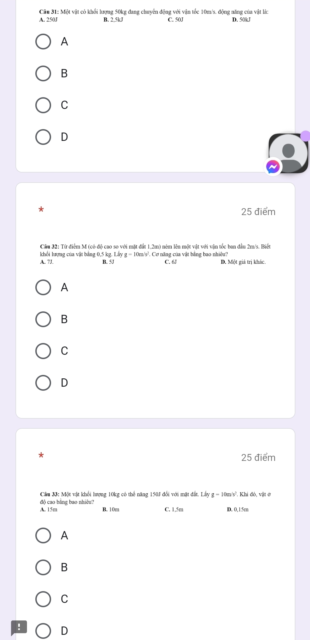 Một vật có khổi lượng 50kg đang chuyển động với vận tốc 10m/s. động năng của vật là:
A. 250J B. 2,5kJ C. 50J D. 50kJ
A
B
C
D
*
25 điểm
Cầu 32: Từ điểm M (có độ cao so với mặt đất 1,2m) ném lên một vật với vận tốc ban đầu 2m/s. Biết
khối lượng của vật bằng 0,5 kg. La V g=10 m/s². Cơ năng của vật bằng bao nhiêu?
A. 7J. B. 5J C. 6J D. Một giá trị khác.
A
B
C
D
25 điểm
Câu 33: Một vật khổi lượng 10kg có thể năng 150J đổi với mặt đất. Lấy g=10m/s^2.Khido. , vật ở
độ cao bằng bao nhiêu?
A. 15m B. 10m C. 1,5m D. 0,15m
A
B
C
!
D