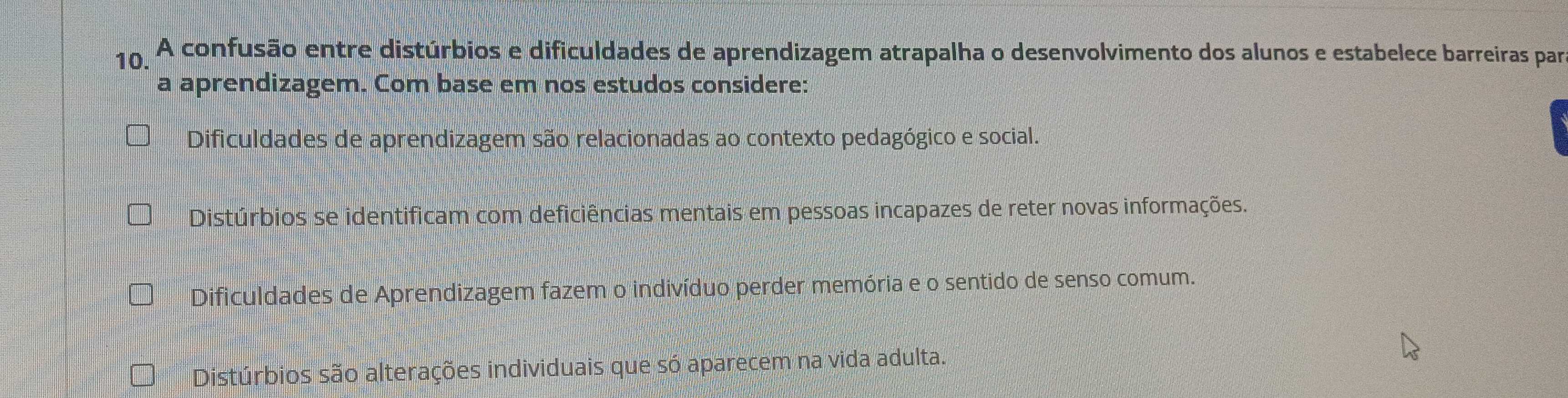 A confusão entre distúrbios e dificuldades de aprendizagem atrapalha o desenvolvimento dos alunos e estabelece barreiras par
a aprendizagem. Com base em nos estudos considere:
Dificuldades de aprendizagem são relacionadas ao contexto pedagógico e social.
Distúrbios se identificam com deficiências mentais em pessoas incapazes de reter novas informações.
Dificuldades de Aprendizagem fazem o indivíduo perder memória e o sentido de senso comum.
Distúrbios são alterações individuais que só aparecem na vida adulta.