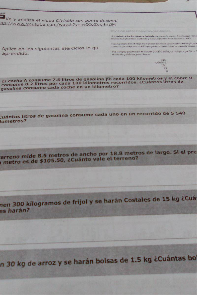 Ve y analiza el video División con punto decimal 
ps://www.youtube.com/watch?v=wOIoZuo4mJM 
División entre números decimales 
Una división entre dos números decimales se conviede en una diusión entre nome 
enlems mul plicando el d vdendo y el divsor por un misma prtencia de 10
Para hac ecuna deesión entre dos numperos decmaim es sul cen feton mes lcplcar a 
Aplica en los siguientes ejercicios lo qu nartieros por una pofencía de 10 que garantce que el div sor se conv efe en un en 
aprendido. Por ejemplo, para malizar la divisón QOT beginarrayr 2encloselongdiv 0.89endarray P, se mltptica por v_2
d a decdo q el do sor, para abtner
 146/1662 
55
El coche A consume 7.5 litros de gasolina po cada 100 kilometros y el cobre B 
consume 8.2 litros por cada 100 kilometros recorridos. ¿Cuántos litros de 
gasolina consume cada coche en un kilometro? 
Cuántos litros de gasolina consume cada uno en un recorrido de 5 540
lometros? 
verreno mide 8.5 metros de ancho por 18.8 metros de largo. Si el pre 
a metro es de $105.50, ¿Cuánto vale el terreno? 
men 300 kilogramos de frijol y se harán Costales de 15 kg ¿Cuá 
es harán? 
En 30 kg de arroz y se harán bolsas de 1.5 kg ¿Cuántas bo