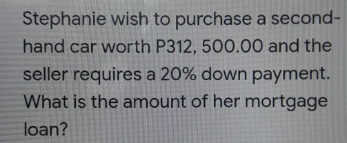 Stephanie wish to purchase a second-
hand car worth P312, 500.00 and the
seller requires a 20% down payment.
What is the amount of her mortgage
loan?