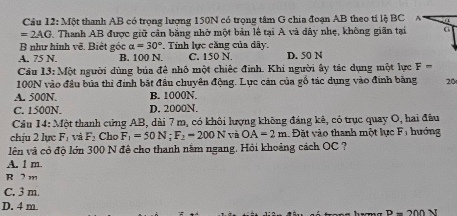 Một thanh AB có trọng lượng 150N có trọng tâm G chia đoạn AB theo tỉ lệ BC A
=2AG 1. Thanh AB được giữ cân bằng nhờ một bản lễ tại A và dây nhẹ, không giãn tại
G
B như hình vẽ. Biết góc alpha =30°. Tính lực căng của dây.
A. 75 N. B. 100 N. C. 150 N. D. 50 N
Cầu 13: Một người dùng búa đề nhô một chiếc đinh. Khi người ây tác dụng một lực F=
100N vào đầu bủa thì đinh bắt đầu chuyên động. Lực cán của gỗ tác dụng vào đính bằng 20
A. 500N. B. 1000N.
C. 1500N. D. 2000N.
Câu 14: Một thanh cứng AB, dài 7 m, có khôi lượng không đáng kê, có trục quay O, hai đầu
chịu 2 lực F_1 và F_2 Cho F_1=50N; F_2=200N và OA=2m 1 Đặt vào thanh một lực F; hướng
lên và có độ lớn 300 N đê cho thanh năm ngang. Hỏi khoảng cách OC ?
A. 1 m.
B 2 m
C. 3 m.
D. 4 m.
P=200 N