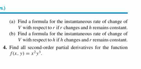 ) 
(a) Find a formula for the instantaneous rate of change of
V with respect to r if r changes and h remains constant. 
(b) Find a formula for the instantaneous rate of change of
V with respect to h if h changes and / remains constant. 
4. Find all second-order partial derivatives for the function
f(x,y)=x^2y^3.