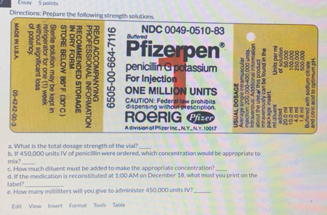 Essay 5 points 
Directions: Prepare the follow 
a. What is the total dosage strength of the vial?_ 
b. If 450,000 units IV of penicillin were ordered, which concentration would be appropriate to 
mix? 
_ 
c. How much diluent must be added to make the appropriate concentration?_ 
d. If the medication is reconstituted at 1:0 AM on December 18, what must you print on the 
label?_ 
e. How many milliliters will you give to administer 450,000 units IV?_ 
Edit View Insert Format Tools Table