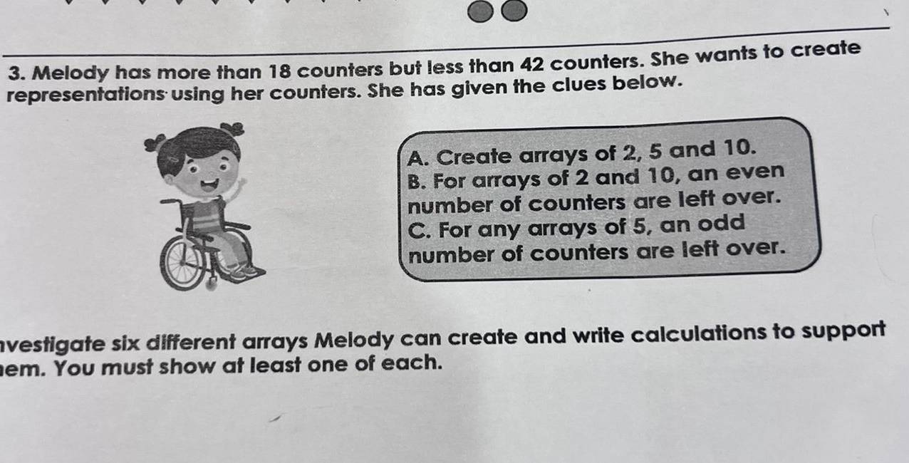 Melody has more than 18 counters but less than 42 counters. She wants to create
representations using her counters. She has given the clues below.
A. Create arrays of 2, 5 and 10.
B. For arrays of 2 and 10, an even
number of counters are left over.
C. For any arrays of 5, an odd
number of counters are left over.
nvestigate six different arrays Melody can create and write calculations to support
em. You must show at least one of each.