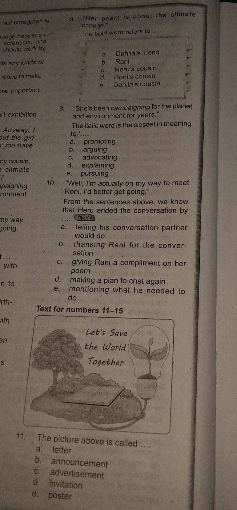 last paragraph is 8. “Her poem is about the climate
change."
ange happe The bold word refers to ....
scientists, and
should work by
a. Dahlia's friend
ds any kinds of b. Rani
c. Heru's cousin
alone to make d. Roni's cousin
re important e. Dahlia's cousin
9. “She's been campaigning for the planet
rt exhibition
and environment for years."
The italic word is the closest in meaning
Anyway, I
but the girl
to '…'
you hav
a. promoting
b. arguing
c. advocating
my cousin.
climate
d， explaining
?
e. pursuing
paigning 10. “Well, I’m actually on my way to meet
ronment Roni. I'd better get going."
From the sentences above, we know
that Heru ended the conversation by
my way HOTS
going. a. telling his conversation partner
would do
b. thanking Rani for the conver-
sation
t ...
with
c. giving Rani a compliment on her
poem
n to
d. making a plan to chat again
e. mentioning what he needed to
do
irth-
Text for numbers 11-15
ith
an
s
The picture above is called ....
a. letter
b. announcement
c. advertisement
d. invitation
e. poster