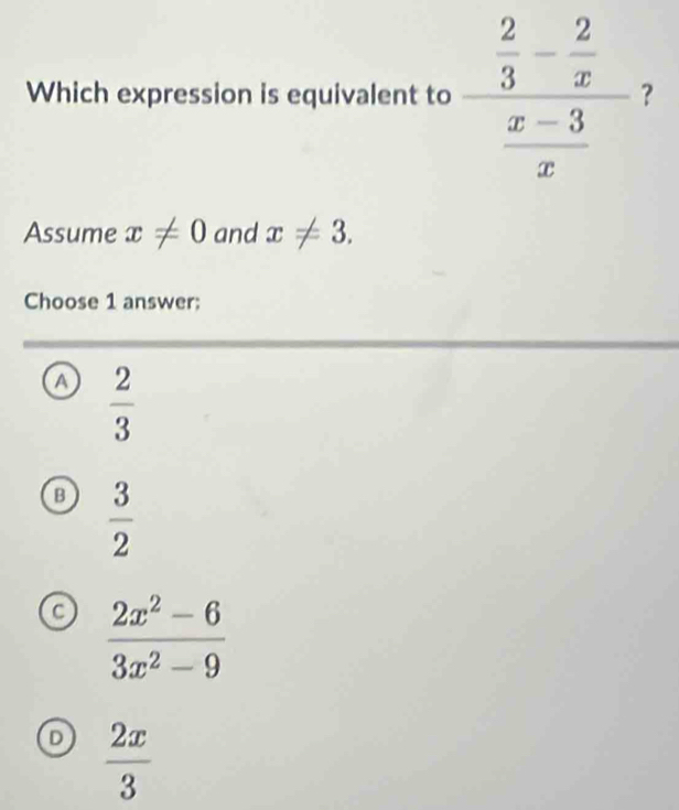 Which expression is equivalent to
Assume x!= 0 and x!= 3.
Choose 1 answer;
a  2/3 
B  3/2 
a  (2x^2-6)/3x^2-9 
D  2x/3 