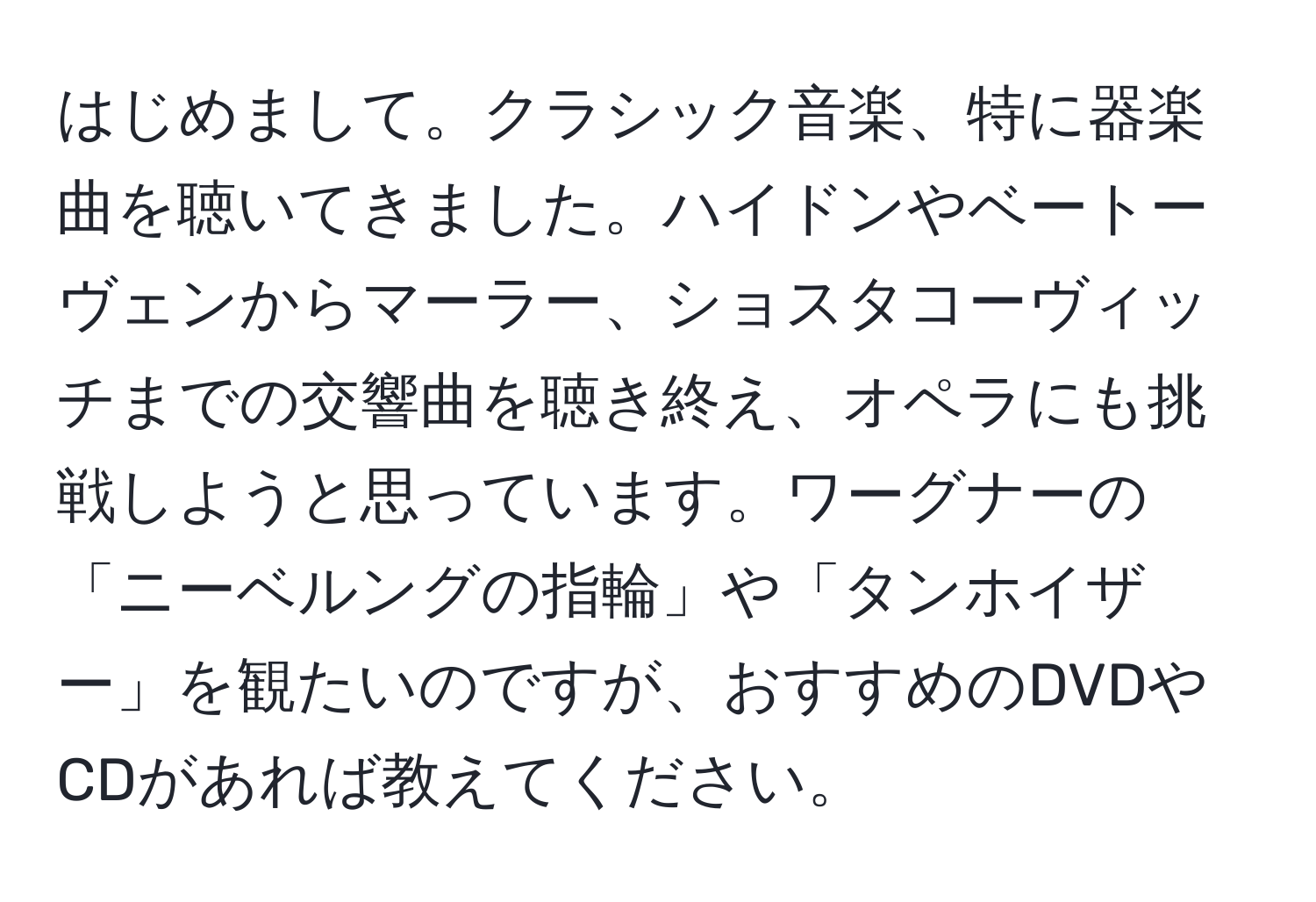 はじめまして。クラシック音楽、特に器楽曲を聴いてきました。ハイドンやベートーヴェンからマーラー、ショスタコーヴィッチまでの交響曲を聴き終え、オペラにも挑戦しようと思っています。ワーグナーの「ニーベルングの指輪」や「タンホイザー」を観たいのですが、おすすめのDVDやCDがあれば教えてください。