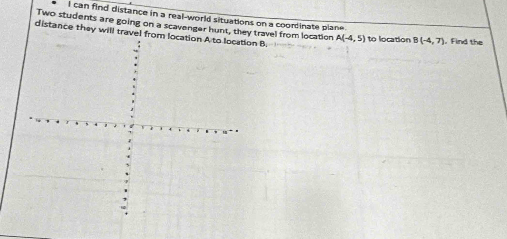 can find distance in a real-world situations on a coordinate plane. 
Two students are going on a scavenger hunt, they travel from location A(-4,5) to location B(-4,7). Find the 
distance they will travel fromn B.