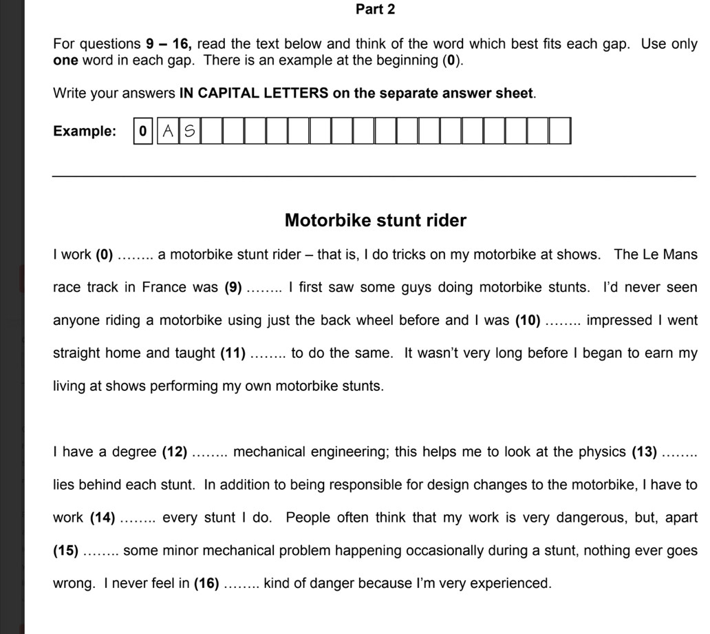 For questions 9 - 16, read the text below and think of the word which best fits each gap. Use only 
one word in each gap. There is an example at the beginning (0). 
Write your answers IN CAPITAL LETTERS on the separate answer sheet. 
Example: OA S 
_ 
Motorbike stunt rider 
I work (0) ........ a motorbike stunt rider - that is, I do tricks on my motorbike at shows. The Le Mans 
race track in France was (9) ........ I first saw some guys doing motorbike stunts. I'd never seen 
anyone riding a motorbike using just the back wheel before and I was (10) ........ impressed I went 
straight home and taught (11) ........ to do the same. It wasn't very long before I began to earn my 
living at shows performing my own motorbike stunts. 
I have a degree (12) ........ mechanical engineering; this helps me to look at the physics (13) ........ 
lies behind each stunt. In addition to being responsible for design changes to the motorbike, I have to 
work (14) ........ every stunt I do. People often think that my work is very dangerous, but, apart 
(15) ……... some minor mechanical problem happening occasionally during a stunt, nothing ever goes 
wrong. I never feel in (16) ........ kind of danger because I'm very experienced.