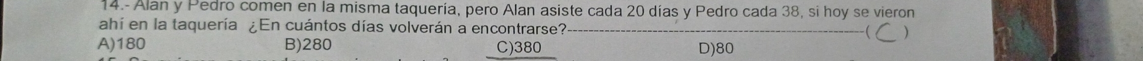 14.- Alan y Pedro comen en la misma taquería, pero Alan asiste cada 20 días y Pedro cada 38, si hoy se vieron
ahí en la taquería ¿En cuántos días volverán a encontrarse? ( )
A) 180 B) 280 C) 380 D) 80