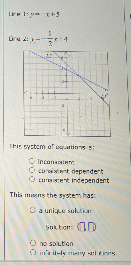 Line 1 :y=-x+5
Line 2: y=- 1/2 x+4
This system of equations is:
inconsistent
consistent dependent
consistent independent
This means the system has:
a unique solution
Solution:
no solution
infinitely many solutions