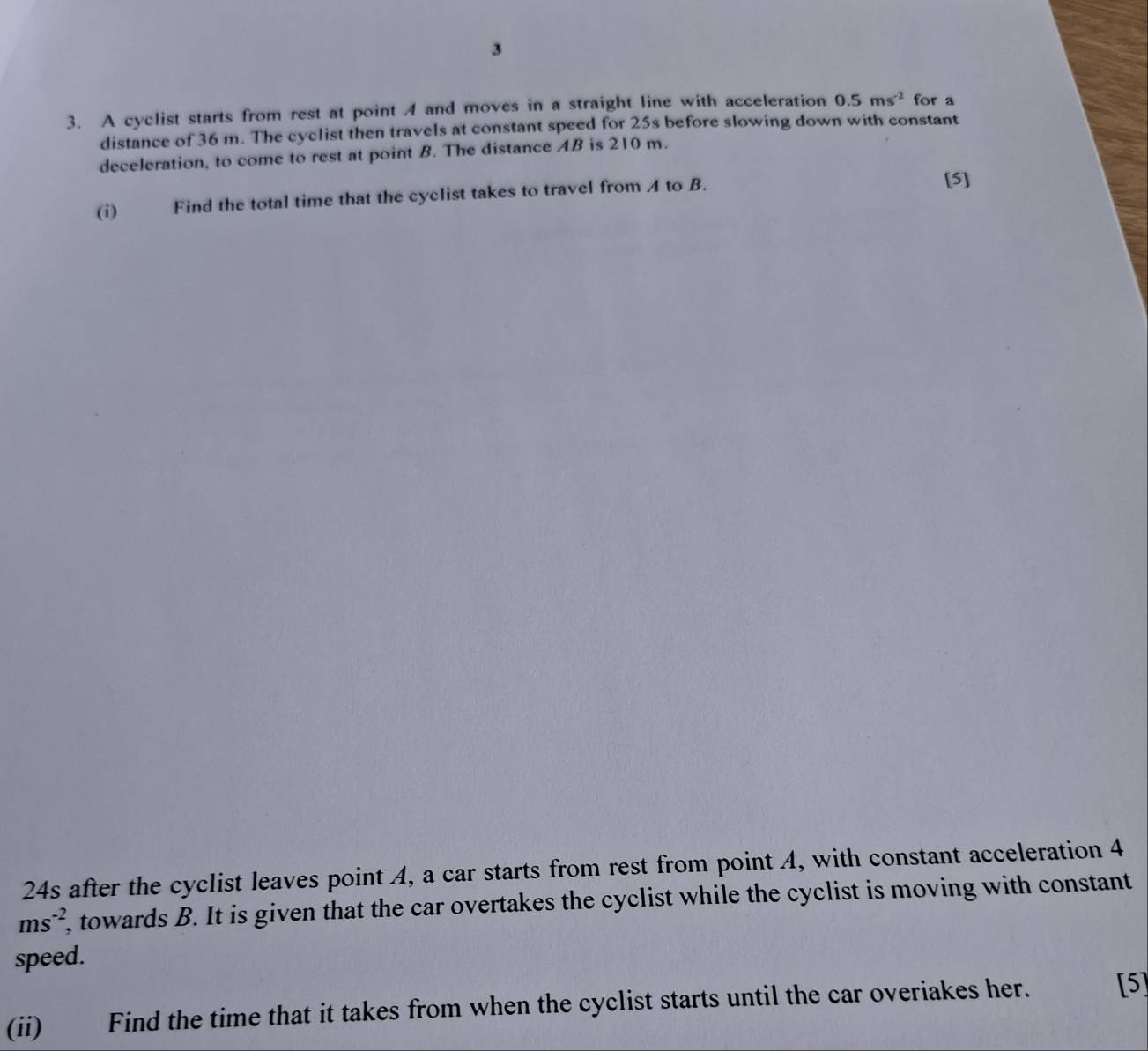 3 
3. A cyclist starts from rest at point 4 and moves in a straight line with acceleration 0.5ms^(-2) for a 
distance of 36 m. The cyclist then travels at constant speed for 25s before slowing down with constant 
deceleration, to come to rest at point B. The distance AB is 210 m. 
(i) Find the total time that the cyclist takes to travel from A to B. 
[5] 
24s after the cyclist leaves point A, a car starts from rest from point A, with constant acceleration 4
ms^(-2) , towards B. It is given that the car overtakes the cyclist while the cyclist is moving with constant 
speed. 
(ii) Find the time that it takes from when the cyclist starts until the car overiakes her. [5]