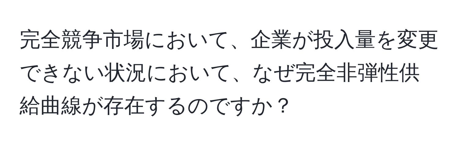 完全競争市場において、企業が投入量を変更できない状況において、なぜ完全非弾性供給曲線が存在するのですか？