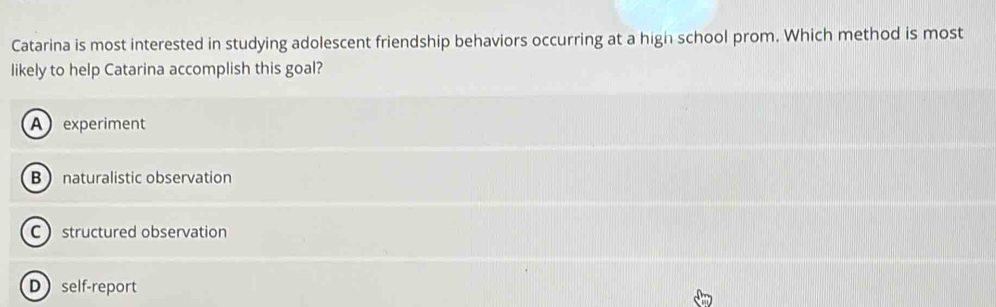 Catarina is most interested in studying adolescent friendship behaviors occurring at a high school prom. Which method is most
likely to help Catarina accomplish this goal?
Aexperiment
B  naturalistic observation
C structured observation
D self-report