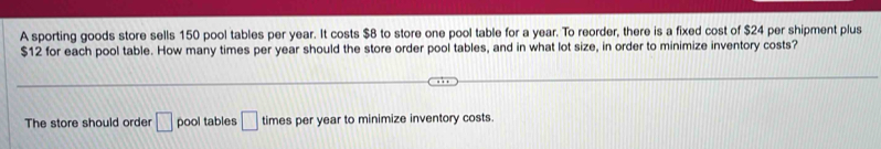 A sporting goods store sells 150 pool tables per year. It costs $8 to store one pool table for a year. To reorder, there is a fixed cost of $24 per shipment plus
$12 for each pool table. How many times per year should the store order pool tables, and in what lot size, in order to minimize inventory costs? 
The store should order □ pool tables □ times per year to minimize inventory costs.